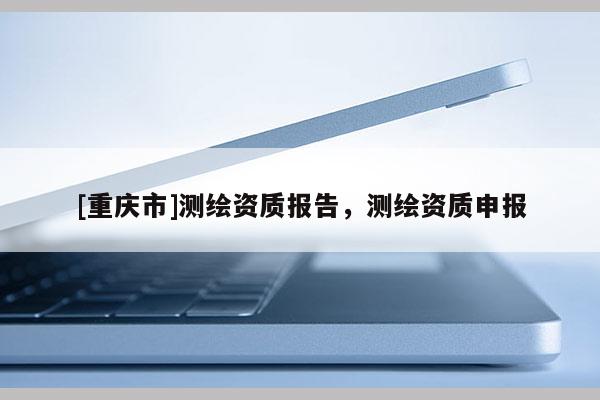 [重庆市]测绘资质报告，测绘资质申报