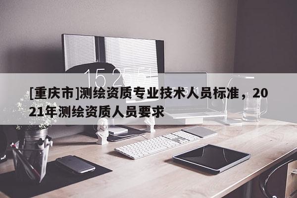 [重庆市]测绘资质专业技术人员标准，2021年测绘资质人员要求