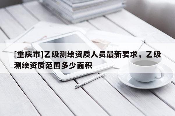 [重庆市]乙级测绘资质人员最新要求，乙级测绘资质范围多少面积