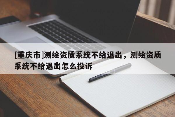 [重庆市]测绘资质系统不给退出，测绘资质系统不给退出怎么投诉