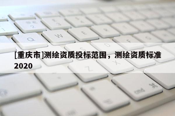 [重庆市]测绘资质投标范围，测绘资质标准2020