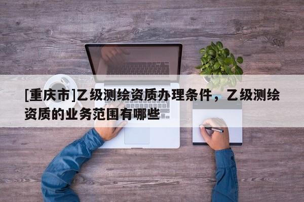 [重庆市]乙级测绘资质办理条件，乙级测绘资质的业务范围有哪些