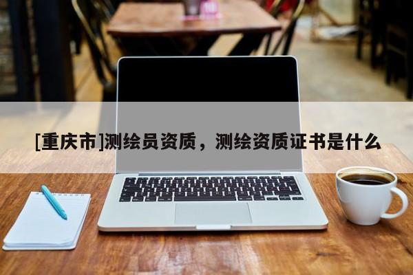 [重庆市]测绘员资质，测绘资质证书是什么