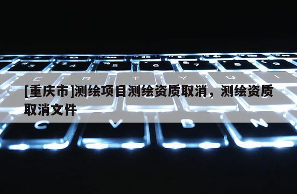 [重庆市]测绘项目测绘资质取消，测绘资质取消文件