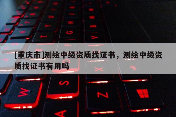 [重庆市]测绘中级资质找证书，测绘中级资质找证书有用吗
