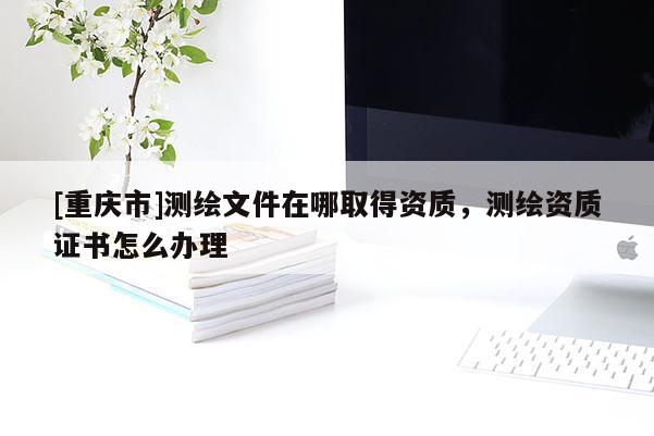 [重庆市]测绘文件在哪取得资质，测绘资质证书怎么办理