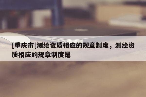 [重庆市]测绘资质相应的规章制度，测绘资质相应的规章制度是