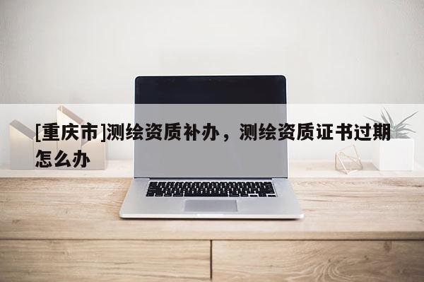[重庆市]测绘资质补办，测绘资质证书过期怎么办