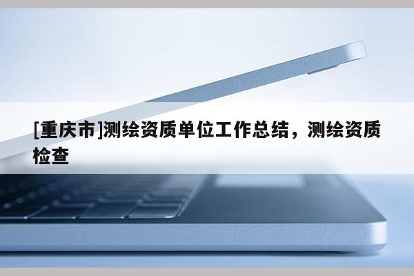 [重庆市]测绘资质单位工作总结，测绘资质检查