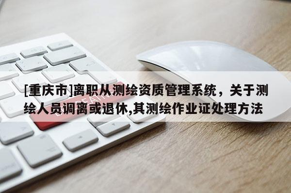 [重庆市]离职从测绘资质管理系统，关于测绘人员调离或退休,其测绘作业证处理 *** 