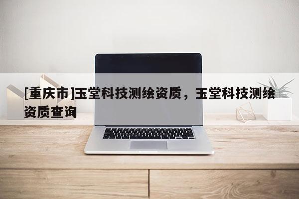 [重庆市]玉堂科技测绘资质，玉堂科技测绘资质查询