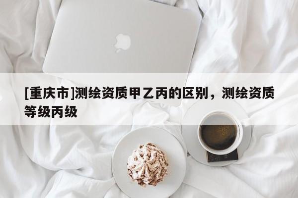 [重庆市]测绘资质甲乙丙的区别，测绘资质等级丙级
