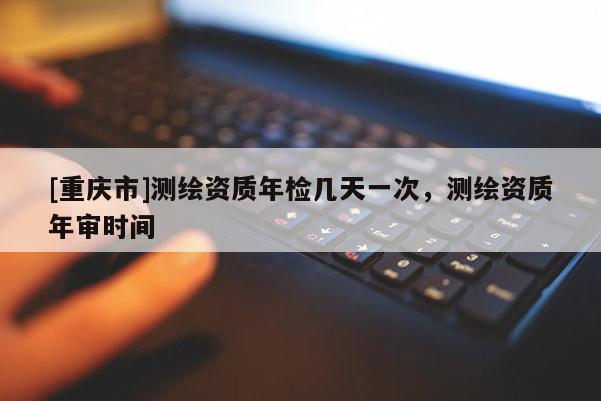 [重庆市]测绘资质年检几天一次，测绘资质年审时间