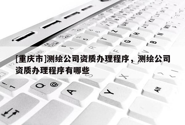 [重庆市]测绘公司资质办理程序，测绘公司资质办理程序有哪些