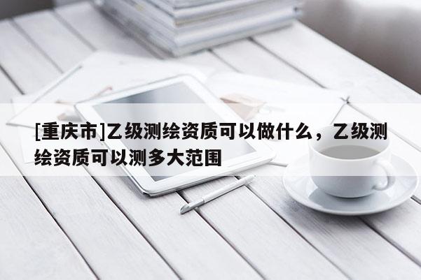 [重庆市]乙级测绘资质可以做什么，乙级测绘资质可以测多大范围