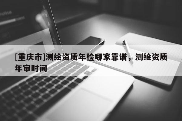 [重庆市]测绘资质年检哪家靠谱，测绘资质年审时间