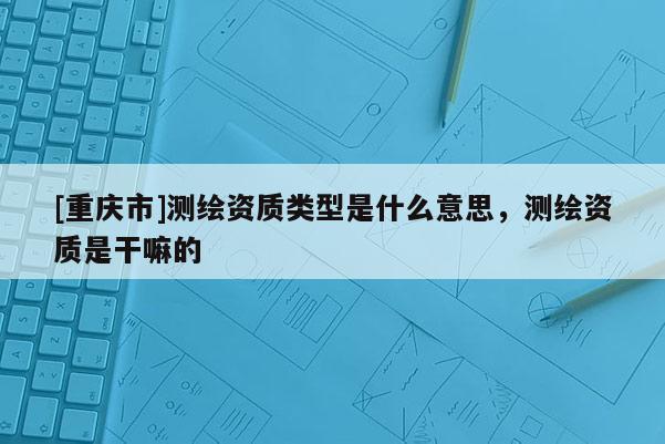 [重庆市]测绘资质类型是什么意思，测绘资质是干嘛的
