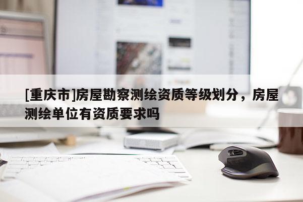 [重庆市]房屋勘察测绘资质等级划分，房屋测绘单位有资质要求吗