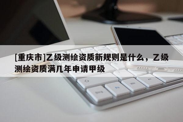 [重庆市]乙级测绘资质新规则是什么，乙级测绘资质满几年申请甲级