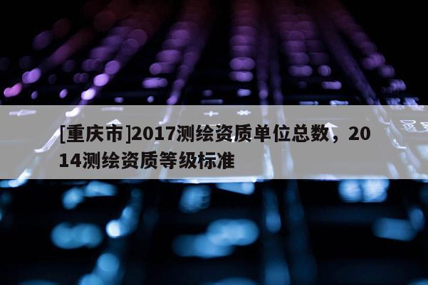 [重庆市]2017测绘资质单位总数，2014测绘资质等级标准