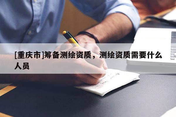 [重庆市]筹备测绘资质，测绘资质需要什么人员