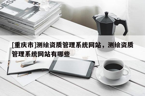 [重庆市]测绘资质管理系统网站，测绘资质管理系统网站有哪些