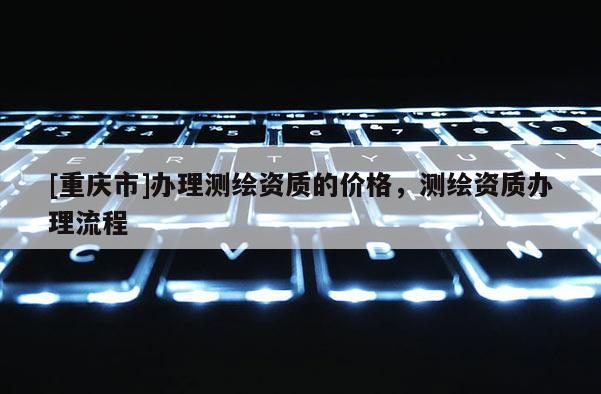 [重庆市]办理测绘资质的价格，测绘资质办理流程