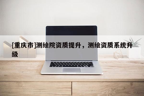 [重庆市]测绘院资质提升，测绘资质系统升级