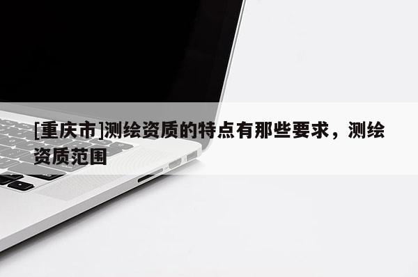 [重庆市]测绘资质的特点有那些要求，测绘资质范围