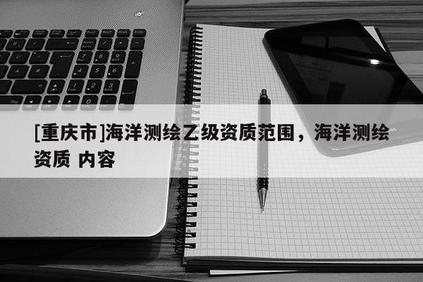 [重庆市]海洋测绘乙级资质范围，海洋测绘资质 内容