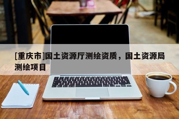 [重庆市]国土资源厅测绘资质，国土资源局测绘项目