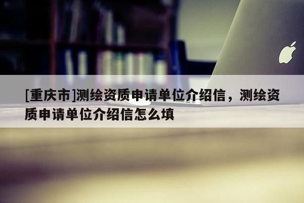 [重庆市]测绘资质申请单位介绍信，测绘资质申请单位介绍信怎么填