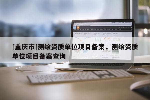 [重庆市]测绘资质单位项目备案，测绘资质单位项目备案查询