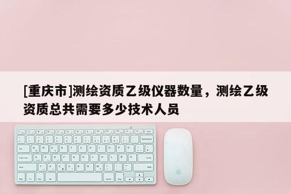 [重庆市]测绘资质乙级仪器数量，测绘乙级资质总共需要多少技术人员