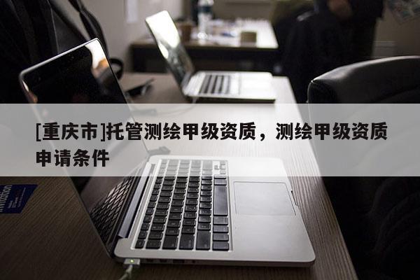 [重庆市]托管测绘甲级资质，测绘甲级资质申请条件
