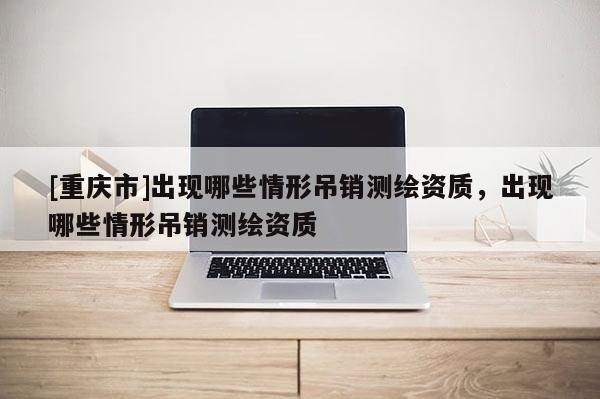 [重庆市]出现哪些情形吊销测绘资质，出现哪些情形吊销测绘资质