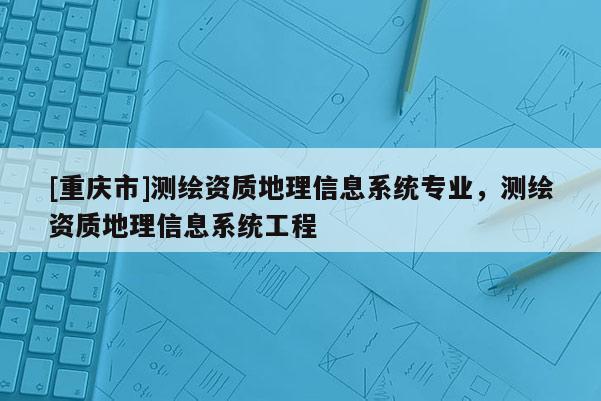 [重庆市]测绘资质地理信息系统专业，测绘资质地理信息系统工程