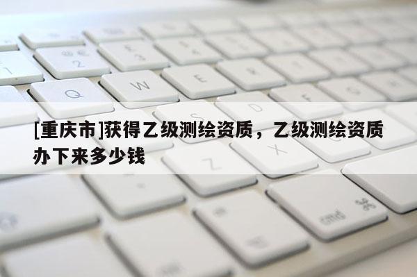 [重庆市]获得乙级测绘资质，乙级测绘资质办下来多少钱