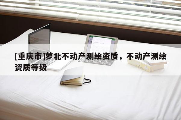 [重庆市]萝北不动产测绘资质，不动产测绘资质等级