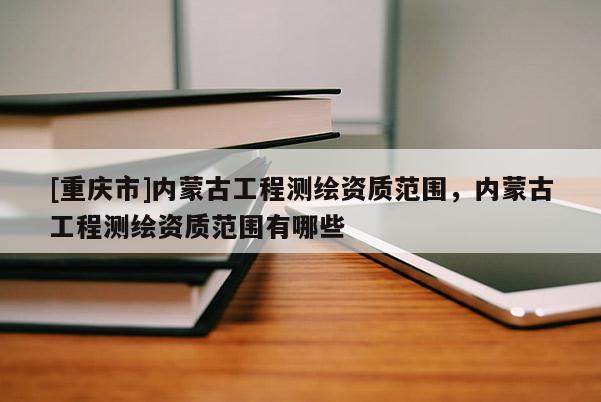 [重庆市]内蒙古工程测绘资质范围，内蒙古工程测绘资质范围有哪些