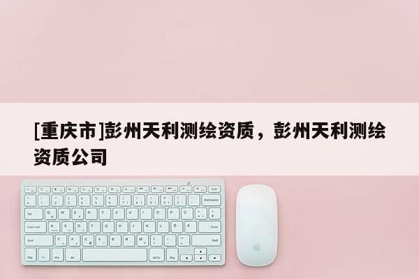 [重庆市]彭州天利测绘资质，彭州天利测绘资质公司