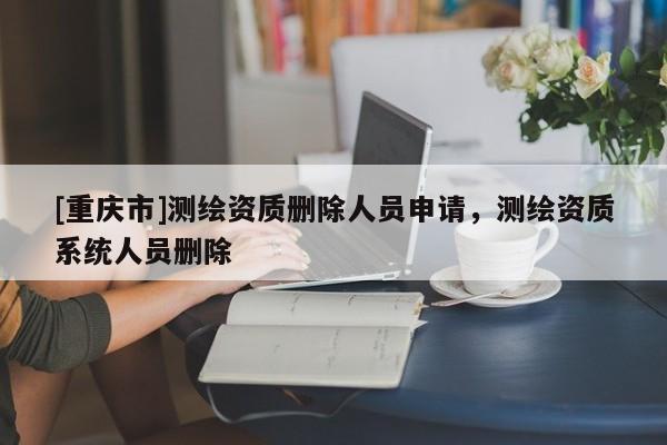 [重庆市]测绘资质删除人员申请，测绘资质系统人员删除