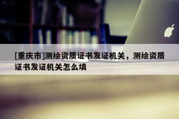[重庆市]测绘资质证书发证机关，测绘资质证书发证机关怎么填