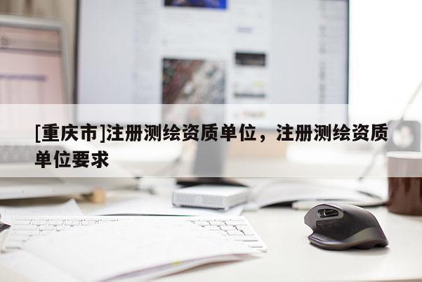 [重庆市]注册测绘资质单位，注册测绘资质单位要求