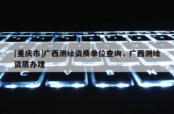 [重庆市]广西测绘资质单位查询，广西测绘资质办理
