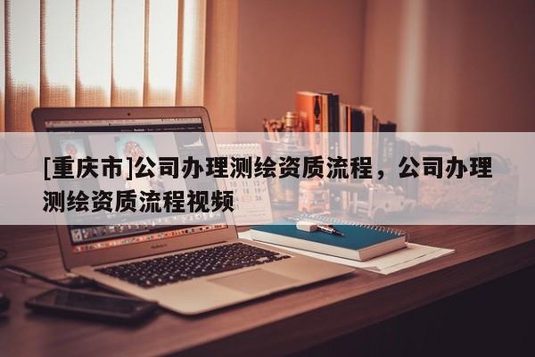 [重庆市]公司办理测绘资质流程，公司办理测绘资质流程视频