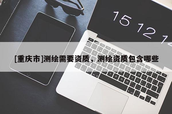 [重庆市]测绘需要资质，测绘资质包含哪些
