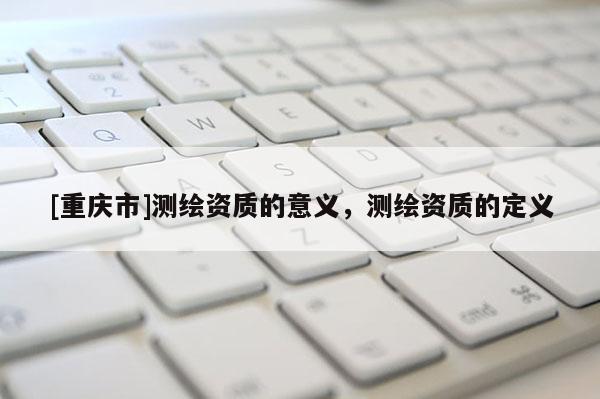 [重庆市]测绘资质的意义，测绘资质的定义