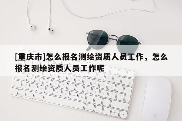 [重庆市]怎么报名测绘资质人员工作，怎么报名测绘资质人员工作呢