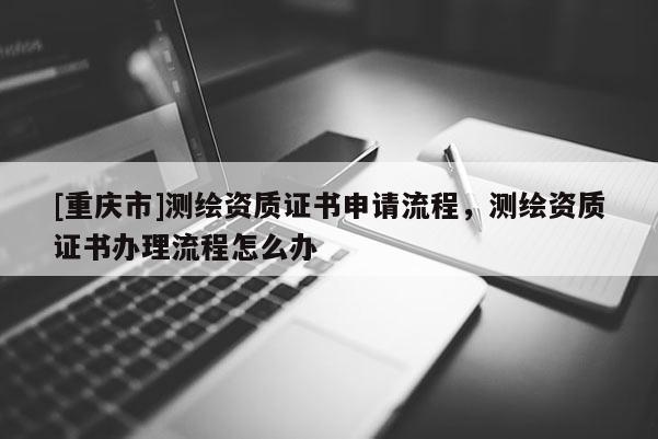 [重庆市]测绘资质证书申请流程，测绘资质证书办理流程怎么办